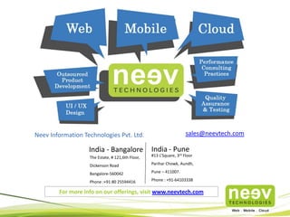 sales@neevtech.com

Neev Information Technologies Pvt. Ltd.

India - Bangalore

India - Pune

The Estate, # 121,6th Floor,

#13 L’Square, 3rd Floor

Dickenson Road

Parihar Chowk, Aundh,

Bangalore-560042

Pune – 411007.

Phone :+91 80 25594416

Phone : +91-64103338

For more info on our offerings, visit www.neevtech.com

 