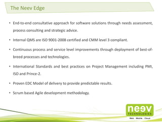 • End-to-end consultative approach for software solutions through needs assessment,
process consulting and strategic advice.
• Internal QMS are ISO 9001-2008 certified and CMM level 3 compliant.
• Continuous process and service level improvements through deployment of best-of-
breed processes and technologies.
• International Standards and best practices on Project Management including PMI,
ISO and Prince-2.
• Proven EDC Model of delivery to provide predictable results.
• Scrum based Agile development methodology.
The Neev Edge
 