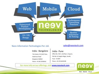 India - Bangalore
The Estate, # 121,6th Floor,
Dickenson Road
Bangalore-560042
Phone :+91 80 25594416
Neev Information Technologies Pvt. Ltd. sales@neevtech.com
India - Pune
Office No. 4 & 5, 2nd floor, L-Square,
Plot No. 8, Sanghvi Nagar, Aundh,
Pune - 411007.
Phone :+91 20 64103338
For more info on our offerings, visit www.neevtech.com
 