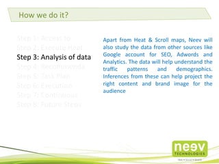 Step 1: Access to Accounts
Step 2: Execute Heat maps & Scroll maps
Step 3: Analysis of data
Step 4: Recommendations
Step 5: Task Plan
Step 6: Execution
Step 7: Continuous Monitoring
Step 8: Future Steps
Apart from Heat & Scroll maps, Neev will
also study the data from other sources like
Google account for SEO, Adwords and
Analytics. The data will help understand the
traffic patterns and demographics.
Inferences from these can help project the
right content and brand image for the
audience
How we do it?
 