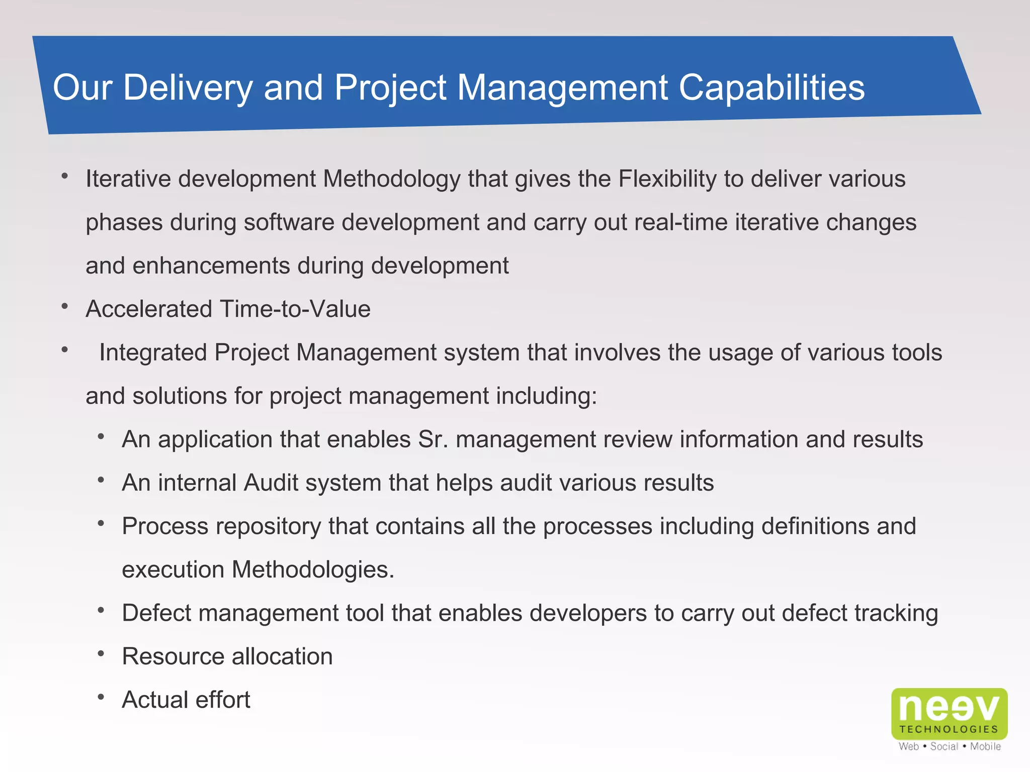 Our Delivery and Project Management Capabilities Iterative development Methodology that gives the Flexibility to deliver various phases during software development and carry out real-time iterative changes and enhancements during development  Accelerated Time-to-Value   Integrated Project Management system that involves the usage of various tools and solutions for project management including: An application that enables Sr. management review information and results An internal Audit system that helps audit various results Process repository that contains all the processes including definitions and execution Methodologies. Defect management tool that enables developers to carry out defect tracking Resource allocation Actual effort 