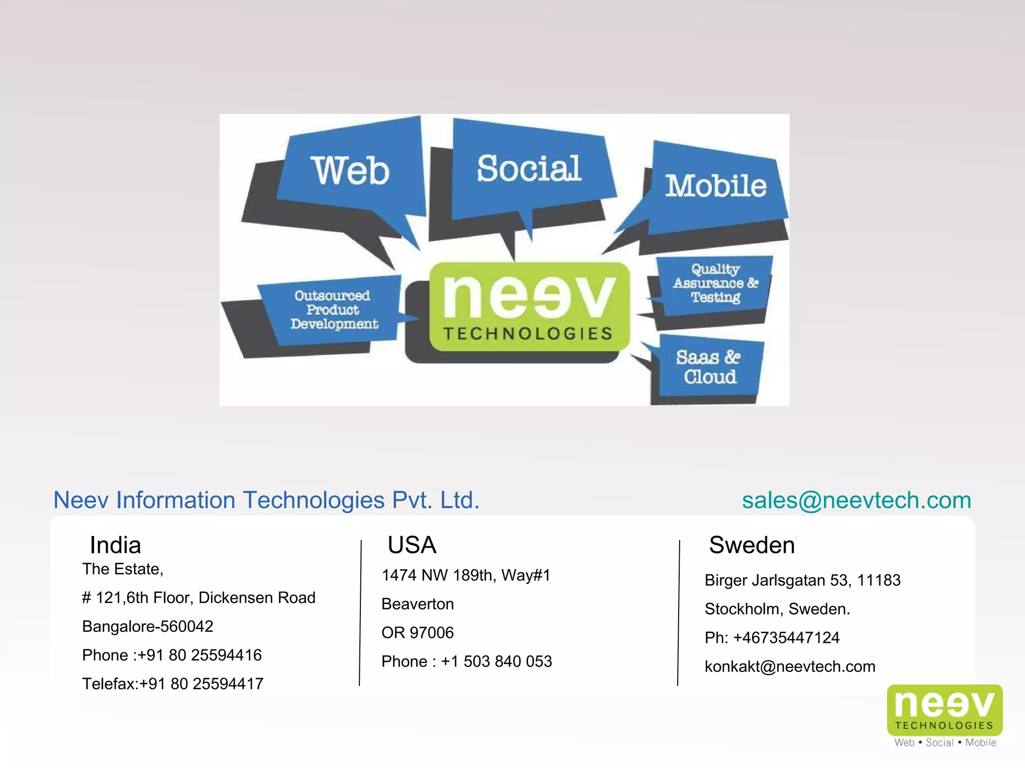 India USA Sweden The Estate,  # 121,6th Floor, Dickensen Road Bangalore-560042 Phone :+91 80 25594416 Telefax:+91 80 25594417 Neev Information Technologies Pvt. Ltd. 1474 NW 189th, Way#1 Beaverton OR 97006 Phone : +1 503 840 053  Birger Jarlsgatan 53, 11183 Stockholm, Sweden. Ph: +46735447124 [email_address] [email_address] 