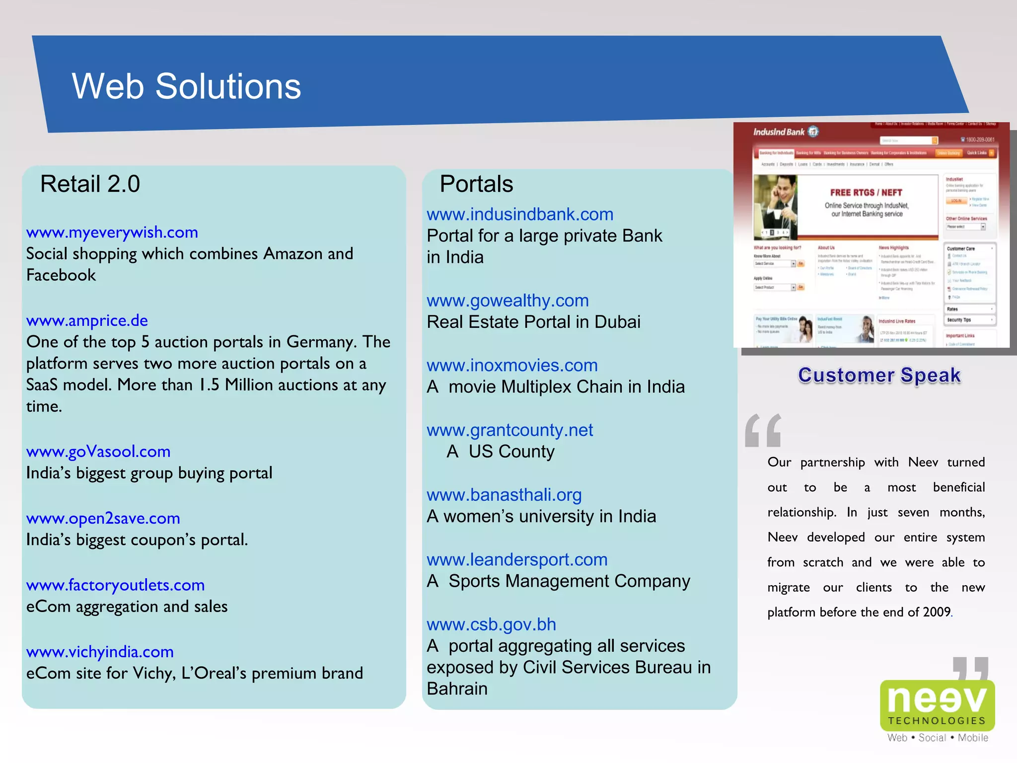 www.indusindbank.com Portal for a large private Bank in India www.gowealthy.com  Real Estate Portal in Dubai  www.inoxmovies.com A  movie Multiplex Chain in India  www.grantcounty.net   A  US County  www.banasthali.org  A women’s university in India  www.leandersport.com A  Sports Management Company  www.csb.gov.bh A  portal aggregating all services exposed by Civil Services Bureau in Bahrain www.myeverywish.com Social shopping which combines Amazon and Facebook  www.amprice.de One of the top 5 auction portals in Germany. The platform serves two more auction portals on a SaaS model. More than 1.5 Million auctions at any time. www.goVasool.com India’s biggest group buying portal www.open2save.com India’s biggest coupon’s portal. www.factoryoutlets.com eCom aggregation and sales www.vichyindia.com eCom site for Vichy, L’Oreal’s premium brand  Web Solutions Retail 2.0 Portals ” “ Our partnership with Neev turned out to be a most beneficial relationship. In just seven months, Neev developed our entire system from scratch and we were able to migrate our clients to the new platform before the end of 2009 . 