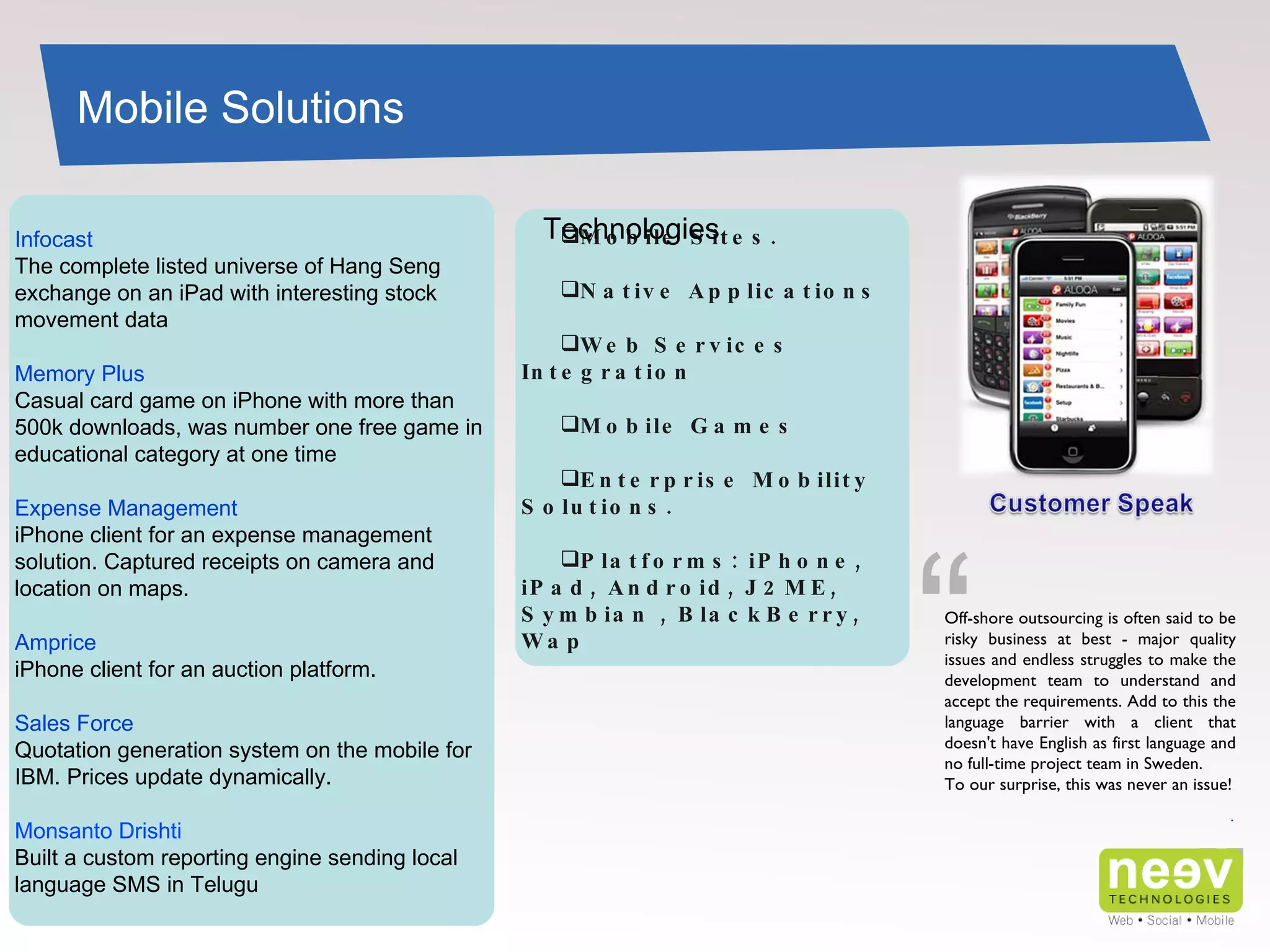 Infocast The complete listed universe of Hang Seng exchange on an iPad with interesting stock movement data Memory Plus Casual card game on iPhone with more than 500k downloads, was number one free game in educational category at one time Expense Management iPhone client for an expense management solution. Captured receipts on camera and location on maps. Amprice iPhone client for an auction platform. Sales Force Quotation generation system on the mobile for IBM. Prices update dynamically. Monsanto Drishti Built a custom reporting engine sending local language SMS in Telugu Mobile Solutions ” Off-shore outsourcing is often said to be risky business at best - major quality issues and endless struggles to make the development team to understand and accept the requirements. Add to this the language barrier with a client that doesn't have English as first language and no full-time project team in Sweden. To our surprise, this was never an issue! . “ Mobile Sites. Native Applications Web Services Integration Mobile Games Enterprise Mobility Solutions. Platforms: iPhone, iPad, Android, J2ME, Symbian , BlackBerry,  Wap Technologies 