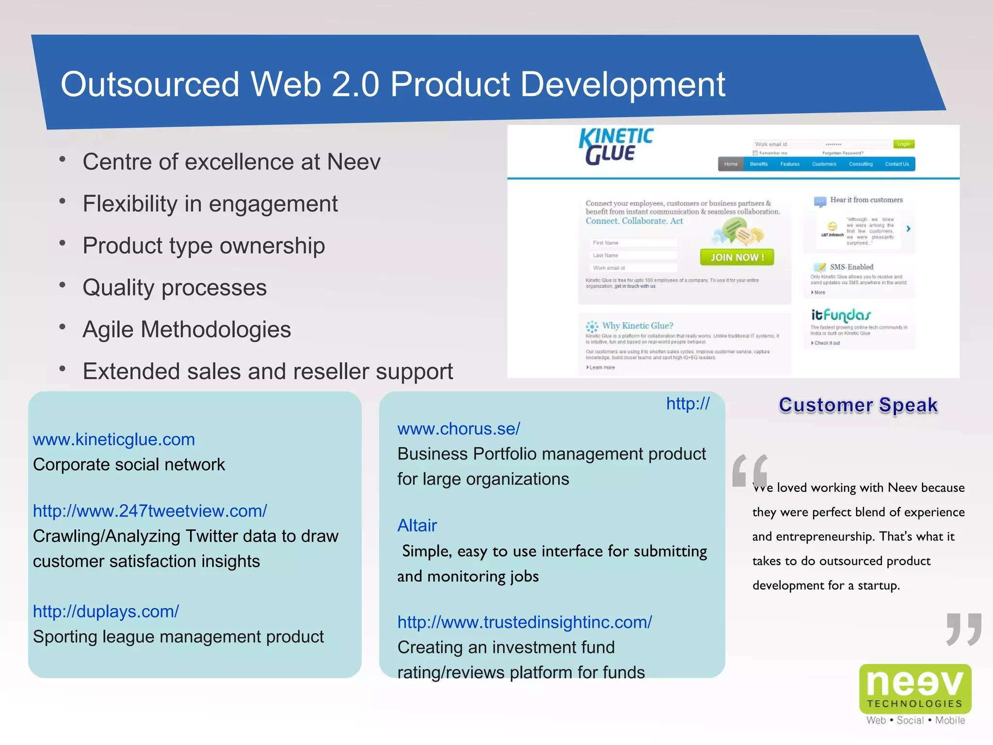 “ www.kineticglue.com Corporate social network http://www.247tweetview.com/ Crawling/Analyzing Twitter data to draw customer satisfaction insights http://duplays.com/ Sporting league management product Outsourced Web 2.0 Product Development http://www.chorus.se/ Business Portfolio management product for large organizations Altair   Simple, easy to use interface for submitting and monitoring jobs   http://www.trustedinsightinc.com/ Creating an investment fund rating/reviews platform for funds Centre of excellence at Neev Flexibility in engagement Product type ownership Quality processes Agile Methodologies Extended sales and reseller support  ” We loved working with Neev because they were perfect blend of experience and entrepreneurship. That's what it takes to do outsourced product development for a startup.  “ 