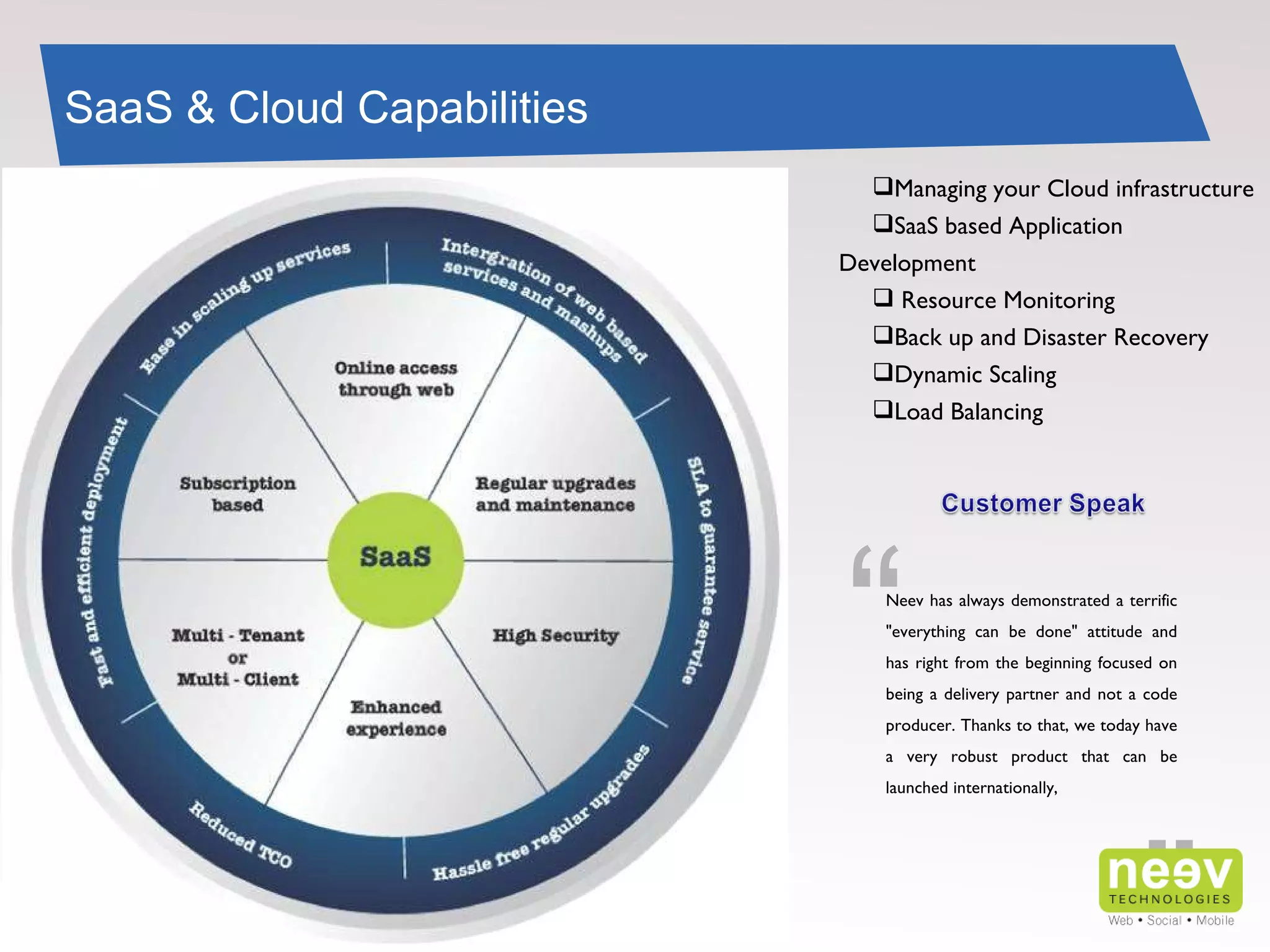 SaaS & Cloud Capabilities Managing your Cloud infrastructure SaaS based Application Development Resource Monitoring Back up and Disaster Recovery Dynamic Scaling Load Balancing ” “ Neev has always demonstrated a terrific "everything can be done" attitude and has right from the beginning focused on being a delivery partner and not a code producer. Thanks to that, we today have a very robust product that can be launched internationally, 