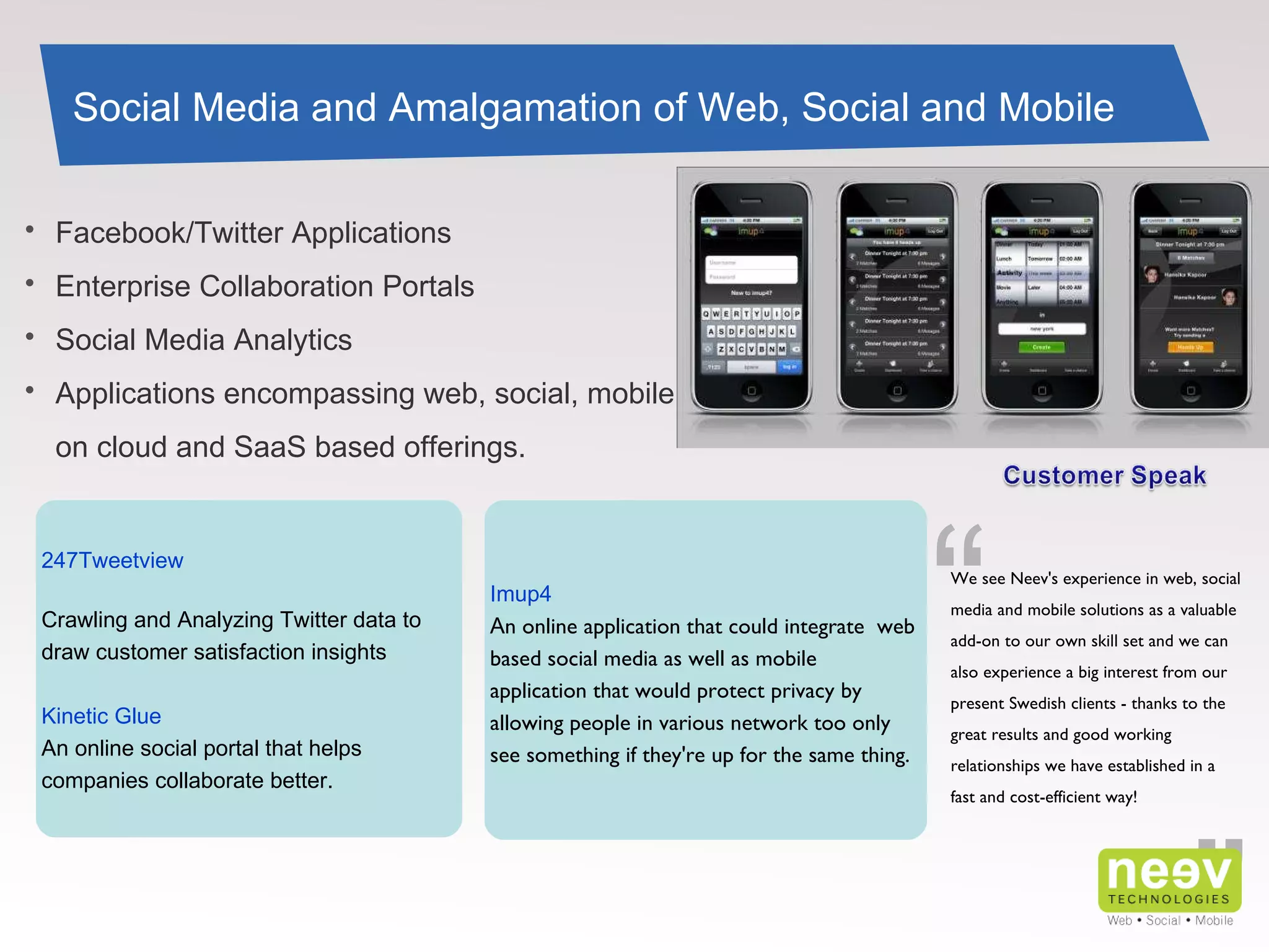 ” “ We see Neev's experience in web, social media and mobile solutions as a valuable add-on to our own skill set and we can also experience a big interest from our present Swedish clients - thanks to the great results and good working relationships we have established in a fast and cost-efficient way! 247Tweetview Crawling and Analyzing Twitter data to draw customer satisfaction insights Kinetic Glue An online social portal that helps companies collaborate better. Social Media and Amalgamation of Web, Social and Mobile Imup4 A n online application that could integrate  web based social media as well as mobile application that would protect privacy by allowing people in various network too only see something if they're up for the same thing. Facebook/Twitter Applications Enterprise Collaboration Portals Social Media Analytics Applications encompassing web, social, mobile on cloud and SaaS based offerings. 