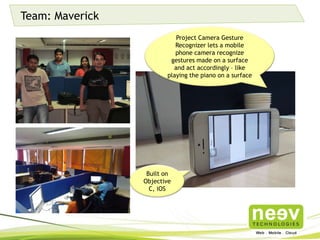 Team: Maverick
Project Camera Gesture
Recognizer lets a mobile phone
camera recognize gestures made
on a surface and act accordingly –
like playing the piano on a surface
Built on
Objective C,
iOS
 