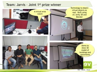 Team: Jarvis – Joint 1st prize winner
Technology to depict
virtual objects as real
– Built using c#, Unity
3D and Blender
Demo to show
3D model of
buildings and
apartments
A virtual wrist
watch
 