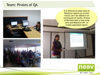 Team: Pirates of QA
It is difficult to keep track of
Robotium reports as current
results can’t be added to an
existing set of results. Pirates of QA
team built a tool using Java and
Robotium API to enable appended
reports
 