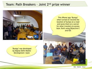Team: Path Breakers – Joint 2nd prize winner
‘Bumpy’ was developed by
Digitas Delhi Mobile
Development team
This iPhone app ‘Bumpy’ when
turned on records the location
of bumps on a road and saves
them on a server for other
travelers to access later. Built
using Objective C and iOS
 
