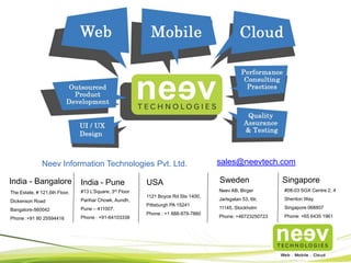 India - Bangalore USA Sweden
The Estate, # 121,6th Floor,
Dickenson Road
Bangalore-560042
Phone :+91 80 25594416
Neev Information Technologies Pvt. Ltd.
1121 Boyce Rd Ste 1400,
Pittsburgh PA 15241
Phone : +1 888-979-7860
Neev AB, Birger
Jarlsgatan 53, 6tr,
11145, Stockholm
Phone: +46723250723
sales@neevtech.com
India - Pune
#13 L’Square, 3rd Floor
Parihar Chowk, Aundh,
Pune – 411007.
Phone : +91-64103338
Singapore
#08-03 SGX Centre 2, 4
Shenton Way,
Singapore 068807
Phone: +65 6435 1961
For more info on our offerings, visit www.neevtech.com
 