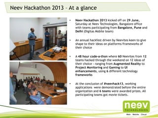 Neev Hackathon 2013 – At a glance
• Neev Hackathon 2013 kicked off on 29 June, Saturday
at Neev Technologies, Bangalore office with teams
participating from Bangalore, Pune and Delhi (Digitas
Mobile team).
• An annual hackfest driven by Neevites keen to give
shape to their ideas on platforms/frameworks of their
choice.
• A 48 hour code-a-thon where 60 Neevites from 12
teams hacked through the weekend on 12 ideas of
their choice - ranging from Augmented Reality to
Project Monitoring and Gaming to UI enhancements,
using 6 different technology frameworks.
• At the conclusion of #neevhack13, working
applications were demonstrated before the entire
organization and 6 teams were awarded prizes. All
participating teams got movie tickets.
 