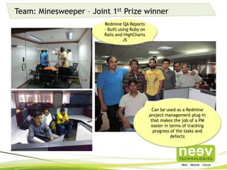 Team: Minesweeper – Joint 1st Prize winner
Can be used as a Redmine
project management plug-in
that makes the job of a PM
easier in terms of tracking
progress of the tasks and
defects
Redmine QA Reports -
Built using Ruby on
Rails and HighCharts JS
 