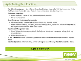 Agile Testing Best Practices
•
•

•

•

•
•

Test Driven Development : Use of Rspec, Cucumber, Selenium, Sauce Labs, Unit Test frameworks (jUnit,
TestNG, spork and watchr) to make the code more maintainable, robust and bug free.
Continuous Integration:
– Use of Teamcity CI server to help prevent integration problems.
– Git for source control
Code Metrics and Performance benchmarks:
– Measure quality of code to provide better insights into the code quality.
– Use of tools like rubocop, rails_best_practices, metric_fu,mini_profiler and brakeman to benchmark
the page loads and optimize them to the fullest.
Agile Project Management Tools:
– Use of Agile project management tools like Redmine to track and manage our agile projects and
ensure delivery.
– Follow Scrum practices.
UI Test Automation: Use of Selenium / Sauce based Test Automation frameworks to automate end user
testing
Cloud best practices: AWS Consulting partner with a great understanding of cost drivers on the Cloud.

Agile is in our DNA

 