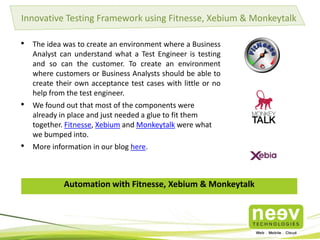 Innovative Testing Framework using Fitnesse, Xebium & Monkeytalk

•

The idea was to create an environment where a Business
Analyst can understand what a Test Engineer is testing
and so can the customer. To create an environment
where customers or Business Analysts should be able to
create their own acceptance test cases with little or no
help from the test engineer.

•

We found out that most of the components were
already in place and just needed a glue to fit them
together. Fitnesse, Xebium and Monkeytalk were what
we bumped into.

•

More information in our blog here.

Automation with Fitnesse, Xebium & Monkeytalk

Release
Candidate

 