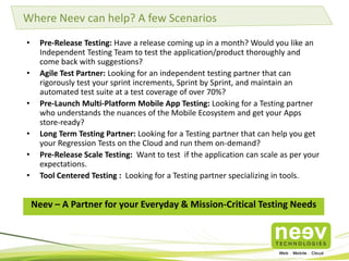 Where Neev can help? A few Scenarios
•
•
•
•
•
•

Pre-Release Testing: Have a release coming up in a month? Would you like an
Independent Testing Team to test the application/product thoroughly and
come back with suggestions?
Agile Test Partner: Looking for an independent testing partner that can
rigorously test your sprint increments, Sprint by Sprint, and maintain an
automated test suite at a test coverage of over 70%?
Pre-Launch Multi-Platform Mobile App Testing: Looking for a Testing partner
who understands the nuances of the Mobile Ecosystem and get your Apps
store-ready?
Long Term Testing Partner: Looking for a Testing partner that can help you get
your Regression Tests on the Cloud and run them on-demand?
Pre-Release Scale Testing: Want to test if the application can scale as per your
expectations.
Tool Centered Testing : Looking for a Testing partner specializing in tools.

Neev – A Partner for your Everyday & Mission-Critical Testing Needs

 
