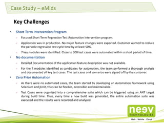 Case Study – eMids
Key Challenges
•

Short Term Intervention Program



Application was in production. No major feature changes were expected. Customer wanted to reduce
the periodic regression test cycle time by at least 50%.



•

Focused Short Term Regression Test Automation intervention program.

7 key modules were identified. Close to 300 test cases were automated within a short period of time.

No documentation



•

Detailed Documentation of the application feature description was not available.
For the 7 modules identified as candidates for automation, the team performed a thorough analysis
and documented all key test cases. The test cases and scenarios were signed off by the customer.

Zero Prior Automation


As there were no automated cases, the team started by developing an Automation Framework using
Selenium and jUnit, that can be flexible, extensible and maintainable.



Test Cases were organized into a comprehensive suite which can be triggered using an ANT target
during build time. Thus, every time a new build was generated, the entire automation suite was
executed and the results were recorded and analyzed.

 
