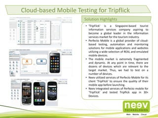 Cloud-based Mobile Testing for Tripflick
Solution Highlights
• 'TripFlick' is a Singapore-based tourist
information services company aspiring to
become a global leader in the information
services market for the tourism industry.
• Perfecto Mobile is a global provider of cloudbased testing, automation and monitoring
solutions for mobile applications and websites
utilizing a wide selection of REAL and emulated
mobile devices.
• The mobile market is extremely fragmented
and dynamic. At any point in time, there are
dozens of devices which are relevant to the
target market. Thus, we had to test on a
number of devices.
• Neev utilized services of Perfecto Mobile for its
client 'TripFlick' to ensure the quality of their
mobile app before launching.
• Neev integrated services of Perfecto mobile for
'TripFlick' and tested Tripflick app in 30+
Devices.

 