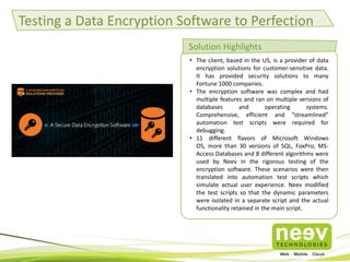 Testing a Data Encryption Software to Perfection
Solution Highlights
• The client, based in the US, is a provider of data
encryption solutions for customer-sensitive data.
It has provided security solutions to many
Fortune 1000 companies.
• The encryption software was complex and had
multiple features and ran on multiple versions of
databases
and
operating
systems.
Comprehensive, efficient and “streamlined”
automation test scripts were required for
debugging.
• 11 different flavors of Microsoft Windows
OS, more than 30 versions of SQL, FoxPro, MSAccess Databases and 8 different algorithms were
used by Neev in the rigorous testing of the
encryption software. These scenarios were then
translated into automation test scripts which
simulate actual user experience. Neev modified
the test scripts so that the dynamic parameters
were isolated in a separate script and the actual
functionality retained in the main script.

 