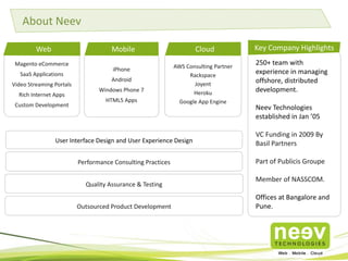 About Neev
Web

Mobile

Magento eCommerce
SaaS Applications
Video Streaming Portals

Rich Internet Apps
Custom Development

iPhone
Android
Windows Phone 7
HTML5 Apps

Cloud
AWS Consulting Partner
Rackspace
Joyent
Heroku
Google App Engine

Key Company Highlights
250+ team with
experience in managing
offshore, distributed
development.
Neev Technologies
established in Jan ’05

User Interface Design and User Experience Design

VC Funding in 2009 By
Basil Partners

Performance Consulting Practices

Part of Publicis Groupe

Quality Assurance & Testing
Outsourced Product Development

Member of NASSCOM.
Offices at Bangalore and
Pune.

 