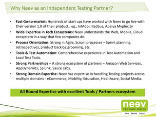Why Neev as an Independent Testing Partner?
•
•
•
•
•
•

Fast Go-to-market: Hundreds of start ups have worked with Neev to go live with
their version 1.0 of their product., eg., InMobi, Redbus, Apalya Myplex.tv
Wide Expertise in Tech Ecosystems: Neev understands the Web, Mobile, Cloud
ecosystem in a way that few companies do.
Process Orientation: Strong in Agile, Scrum processes – Sprint planning,
retrospectives, product backlog grooming, etc.
Tools & Test Automation: Comprehensive experience in Test Automation and
Load Test Tools.
Strong Partnerships – A strong ecosystem of partners – Amazon Web Services,
AppDynamics, Splunk, Sauce Labs.
Strong Domain Expertise: Neev has expertise in handling Testing projects across
multiple domains - eCommerce, Mobility, Education, Healthcare, Social Media.

All Round Expertise with excellent Tools / Partners ecosystem

 