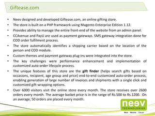 • We recently helped PM Health and Lifecare Pvt Ltd (PMHLC), a Phaneesh Murthy founded
company with the development of Zigy.com.
• We also built the Android and iOS App that integrated with the Magento eCommerce platform in
the backend.
• Zigy.com is India's first Health Exchange Website and an online market place of chemists and
druggists.
• Zigy.com, integrated with Zigy HealthVault, is a first-of-its-kind patient-controlled electronic
health record system that will use technology to connect patients needing health products and
services with doctors, clinics, hospitals and other healthcare providers.
• Zigy, built on Magento Enterprise Edition and hosted on AWS Cloud, has been built to scale to
one million transactions within 12 months of operations.
• The marketplace currently houses over 70,000 SKUs.
• Read more here.
Building an Online Commerce Marketplace for Health Products
 
