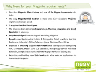 • Neev has an eCommerce practice since inception.
• Neev has dedicated centers of excellence for Magento and Hybris.
• Neev is a Magento Silver partner and an AWS consulting partner.
• We are also a Global Strategic Partner for Hybris.
• We create Responsive, Omni-channel digital shopping experiences.
• At Neev, we take a holistic approach to building an eCommerce portal. We create fully
customized versions or integrate an available version of:
– Logistics and Supply Chain Management (SCM) Application
– CRM application
– ERP Application
– Digital Marketing software
– Accounting software
• With our expertise and partnerships with AWS, Rackspace, Heroku, we have successfully
implemented over 20 eCommerce portals on the Cloud.
• We have developed and published 5 Magento extensions in the Magento Marketplace.
Why Neev for eCommerce?
 