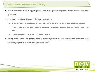 • The Portal was built using Magento and was tightly integrated within client’s Intranet
platform.
• Some of the salient features of the portal include:
– A custom punchout module using cXML for transferring order to the backend fulfillment systems.
– A highly optimized product importing that allows imports of products from SAP via CSV based flat
files.
– Custom search module for vendor contract search.
• Being a B2B portal Magento’s default ordering workflow was tweaked to allow for bulk
ordering of products from a single order form.
A Leading Indian Multinational IT Company
 