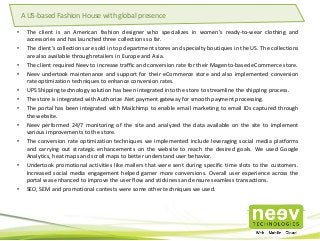 • The client is an American fashion designer who specializes in women's ready-to-wear clothing and
accessories and has launched three collections so far.
• The client’s collections are sold in top department stores and specialty boutiques in the US. The collections
are also available through retailers in Europe and Asia.
• The client required Neev to increase traffic and conversion rate for their Magento-based eCommerce store.
• Neev undertook maintenance and support for their eCommerce store and also implemented conversion
rate optimization techniques to enhance conversion rates.
• UPS Shipping technology solution has been integrated into the store to streamline the shipping process.
• The store is integrated with Authorize .Net payment gateway for smooth payment processing.
• The portal has been integrated with Mailchimp to enable email marketing to email IDs captured through
the website.
• Neev performed 24/7 monitoring of the site and analyzed the data available on the site to implement
various improvements to the store.
• The conversion rate optimization techniques we implemented include leveraging social media platforms
and carrying out strategic enhancements on the website to reach the desired goals. We used Google
Analytics, heat maps and scroll maps to better understand user behavior.
• Undertook promotional activities like mailers that were sent during specific time slots to the customers.
Increased social media engagement helped garner more conversions. Overall user experience across the
portal was enhanced to improve the user flow and stickiness and ensure seamless transactions.
• SEO, SEM and promotional contests were some other techniques we used.
A US-based Fashion House with global presence
 