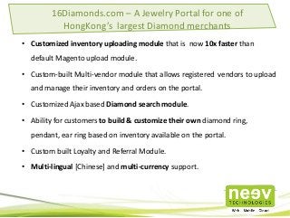 • Customized inventory uploading module that is now 10x faster than
default Magento upload module.
• Custom-built Multi-vendor module that allows registered vendors to upload
and manage their inventory and orders on the portal.
• Customized Ajax based Diamond search module.
• Ability for customers to build & customize their own diamond ring,
pendant, ear ring based on inventory available on the portal.
• Custom built Loyalty and Referral Module.
• Multi-lingual [Chinese] and multi-currency support.
16Diamonds.com – A Jewelry Portal for one of
HongKong’s largest Diamond merchants
 