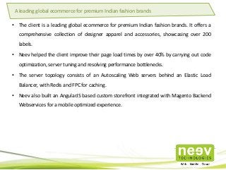 • The client is a leading global ecommerce for premium Indian fashion brands. It offers a
comprehensive collection of designer apparel and accessories, showcasing over 200
labels.
• Neev helped the client improve their page load times by over 40% by carrying out code
optimization, server tuning and resolving performance bottlenecks.
• The server topology consists of an Autoscaling Web servers behind an Elastic Load
Balancer, with Redis and FPC for caching.
• Neev also built an AngularJS based custom storefront integrated with Magento Backend
Webservices for a mobile optimized experience.
A leading global ecommerce for premium Indian fashion brands
 