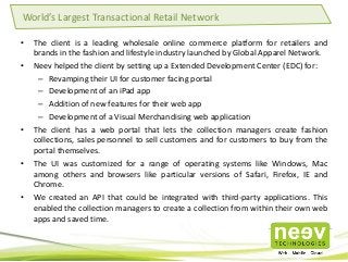 • The client is a leading wholesale online commerce platform for retailers and
brands in the fashion and lifestyle industry launched by Global Apparel Network.
• Neev helped the client by setting up a Extended Development Center (EDC) for:
– Revamping their UI for customer facing portal
– Development of an iPad app
– Addition of new features for their web app
– Development of a Visual Merchandising web application
• The client has a web portal that lets the collection managers create fashion
collections, sales personnel to sell customers and for customers to buy from the
portal themselves.
• The UI was customized for a range of operating systems like Windows, Mac
among others and browsers like particular versions of Safari, Firefox, IE and
Chrome.
• We created an API that could be integrated with third-party applications. This
enabled the collection managers to create a collection from within their own web
apps and saved time.
World’s Largest Transactional Retail Network
 