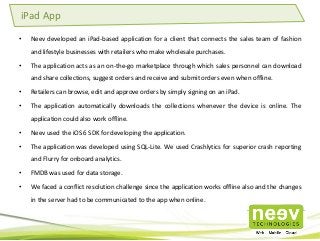 • Neev developed an iPad-based application for a client that connects the sales team of fashion
and lifestyle businesses with retailers who make wholesale purchases.
• The application acts as an on-the-go marketplace through which sales personnel can download
and share collections, suggest orders and receive and submit orders even when offline.
• Retailers can browse, edit and approve orders by simply signing on an iPad.
• The application automatically downloads the collections whenever the device is online. The
application could also work offline.
• Neev used the iOS 6 SDK for developing the application.
• The application was developed using SQL-Lite. We used Crashlytics for superior crash reporting
and Flurry for onboard analytics.
• FMDB was used for data storage.
• We faced a conflict resolution challenge since the application works offline also and the changes
in the server had to be communicated to the app when online.
iPad App
 