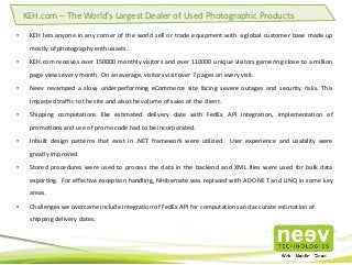 • KEH lets anyone in any corner of the world sell or trade equipment with a global customer base made up
mostly of photography enthusiasts.
• KEH.com receives over 150000 monthly visitors and over 110000 unique visitors garnering close to a million
page views every month. On an average, visitors visit over 7 pages on every visit.
• Neev revamped a slow, underperforming eCommerce site facing severe outages and security risks. This
impacted traffic to the site and also the volume of sales of the client.
• Shipping computations like estimated delivery date with FedEx API integration, implementation of
promotions and use of promo code had to be incorporated.
• Inbuilt design patterns that exist in .NET framework were utilized. User experience and usability were
greatly improved.
• Stored procedures were used to process the data in the backend and XML files were used for bulk data
exporting. For effective exception handling, NHibernate was replaced with ADO.NET and LINQ in some key
areas.
• Challenges we overcame include Integration of FedEx API for computations and accurate estimation of
shipping delivery dates.
KEH.com – The World’s Largest Dealer of Used Photographic Products
 