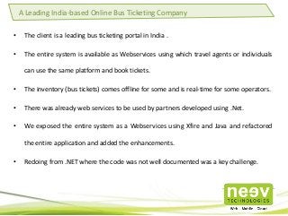 • The client is a leading bus ticketing portal in India .
• The entire system is available as Webservices using which travel agents or individuals
can use the same platform and book tickets.
• The inventory (bus tickets) comes offline for some and is real-time for some operators.
• There was already web services to be used by partners developed using .Net.
• We exposed the entire system as a Webservices using Xfire and Java and refactored
the entire application and added the enhancements.
• Redoing from .NET where the code was not well documented was a key challenge.
A Leading India-based Online Bus Ticketing Company
 