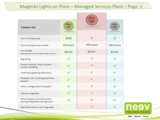 • Neev is one of the biggest Magento implementers in India.
• The only Magento+AWS Partner in India with many successful Magento
implementations on Cloud.
• Magento Certified Developers.
• The Magento team comprises Programmers, Theming, Integration and Cloud
Specialists in Magento.
• Deep knowledge of customizing and extending Magento.
• Domain expertise including Fashion & Accessories, Retail, Jewellery, Sporting
Equipment, Education, Gifting Solutions, Home Décor and Furnishings.
• Expertise in tweaking Magento for Performance, setting up and configuring
APC, Memcache, Master Slave SQL Databases, multiple app servers with load
balancers, using Redis and DynamoDB for high performance caching etc.
• Extending and building new Web Services to allow external applications to
interact with Magento.
Why Neev for your Magento requirements?
 