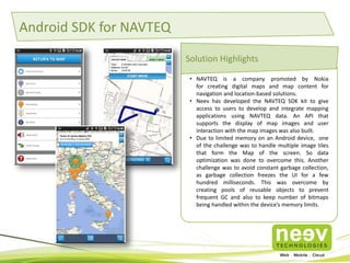 Android SDK for NAVTEQ 
Solution Highlights 
• NAVTEQ is a company promoted by Nokia 
for creating digital maps and map content for 
navigation and location-based solutions. 
• Neev has developed the NAVTEQ SDK kit to give 
access to users to develop and integrate mapping 
applications using NAVTEQ data. An API that 
supports the display of map images and user 
interaction with the map images was also built. 
• Due to limited memory on an Android device, one 
of the challenge was to handle multiple image tiles 
that form the Map of the screen. So data 
optimization was done to overcome this. Another 
challenge was to avoid constant garbage collection, 
as garbage collection freezes the UI for a few 
hundred milliseconds. This was overcome by 
creating pools of reusable objects to prevent 
frequent GC and also to keep number of bitmaps 
being handled within the device’s memory limits. 
 