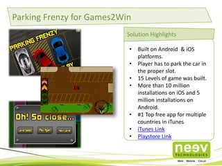 Parking Frenzy for Games2Win 
Solution Highlights 
• Built on Android & iOS 
platforms. 
• Player has to park the car in 
the proper slot. 
• 15 Levels of game was built. 
• More than 10 million 
installations on iOS and 5 
million installations on 
Android. 
• #1 Top free app for multiple 
countries in iTunes 
• iTunes Link 
• Playstore Link 
 