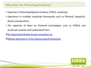 Why Neev for PhoneGap/Cordova? 
• Expertise in PhoneGap/Apache Cordova, HTML5, JavaScript. 
• Experience in multiple JavaScript frameworks such as PhoneJS, AngularJS, 
jQuery among others. 
• The expertise of Neev on frontend technologies such as HTML5 and 
JavaScript could be well understood from : 
An Augmented Reality-based remoteless car 
Motion detection in JS for Gesture-based Interaction 
 