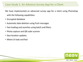 Case Study 1: An Advance Survey App for a Client 
We have implemented an advanced survey app for a client using PhoneGap 
with the following capabilities: 
• Encrypted database 
• Automatic data deletion using Push messages 
• Fast loading and searches using batch and filters 
• Photo capture and QR code scanner 
• Geo-location updates 
• Metro UI look and feel 
 