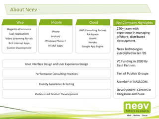Magento eCommerce
SaaS Applications
Video Streaming Portals
Rich Internet Apps
Custom Development
250+ team with
experience in managing
offshore, distributed
development.
Neev Technologies
established in Jan ’05
VC Funding in 2009 By
Basil Partners
Part of Publicis Groupe
Member of NASSCOM.
Development Centers in
Bangalore and Pune.
Key Company Highlights
iPhone
Android
Windows Phone 7
HTML5 Apps
Web
User Interface Design and User Experience Design
Performance Consulting Practices
Quality Assurance & Testing
AWS Consulting Partner
Rackspace
Joyent
Heroku
Google App Engine
Mobile Cloud
About Neev
Outsourced Product Development
 