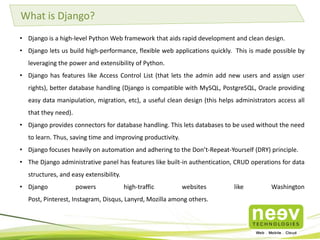 What is Django?
• Django is a high-level Python Web framework that aids rapid development and clean design.
• Django lets us build high-performance, flexible web applications quickly. This is made possible by
leveraging the power and extensibility of Python.
• Django has features like Access Control List (that lets the admin add new users and assign user
rights), better database handling (Django is compatible with MySQL, PostgreSQL, Oracle providing
easy data manipulation, migration, etc), a useful clean design (this helps administrators access all
that they need).
• Django provides connectors for database handling. This lets databases to be used without the need
to learn. Thus, saving time and improving productivity.
• Django focuses heavily on automation and adhering to the Don’t-Repeat-Yourself (DRY) principle.
• The Django administrative panel has features like built-in authentication, CRUD operations for data
structures, and easy extensibility.
• Django powers high-traffic websites like Washington
Post, Pinterest, Instagram, Disqus, Lanyrd, Mozilla among others.
 