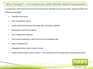 Why Django? – A Comparison with Similar Web Frameworks
In comparison with similar frameworks like Turbo Gears, Pyramid among many others, Django provides the
following advantages:
• Template inheritance
• Internal signaling system
• A well matured framework with large documentation available
• Really good community support
• Less configuration required
• Strict syntax resulting in a well structured and readable code
• Fewer configurations
• Language libraries make it easier to learn
• Simple syntax makes it easier to learn – thus saving time for training and increasing productivity
 