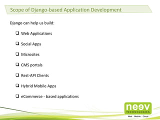 Scope of Django-based Application Development
Django can help us build:
 Web Applications
 Social Apps
 Microsites
 CMS portals
 Rest-API Clients
 Hybrid Mobile Apps
 eCommerce - based applications
 