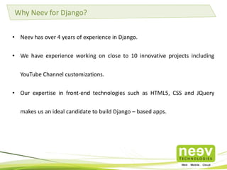 Why Neev for Django?
• Neev has over 4 years of experience in Django.
• We have experience working on close to 10 innovative projects including
YouTube Channel customizations.
• Our expertise in front-end technologies such as HTML5, CSS and JQuery
makes us an ideal candidate to build Django – based apps.
 