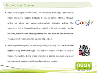 • Neev built Google Mobile Moves, an application that helps users upload
videos related to Google products. It has an admin interface through
which an admin can approve/view/delete uploaded videos. The
application has a frontend based on HTML5, CSS and JavaScript. In the
backend, we made use of Django templates and Youtube API on Python.
The application was hosted on Google App Engine.
• Neev helped Collegefest, an event organizing company build a CMS-based
website using Python-Django. The website enables vendors to upload
videos. The website being image-intensive, a Django extension was used
for Image optimization - resizing and cropping of images.
Our work on Django
 