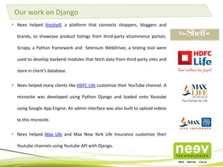• Neev helped theshelf, a platform that connects shoppers, bloggers and
brands, to showcase product listings from third-party eCommerce portals.
Scrapy, a Python framework and Selenium WebDriver, a testing tool were
used to develop backend modules that fetch data from third-party sites and
store in client’s database.
• Neev helped many clients like HDFC Life customize their YouTube channel. A
microsite was developed using Python Django and loaded onto Youtube
using Google App Engine. An admin interface was also built to upload videos
to this microsite.
• Neev helped Max Life and Max New York Life Insurance customize their
Youtube channels using Youtube API with Django.
Our work on Django
 