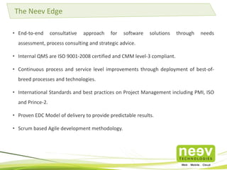 • End-to-end consultative approach for software solutions through needs
assessment, process consulting and strategic advice.
• Internal QMS are ISO 9001-2008 certified and CMM level-3 compliant.
• Continuous process and service level improvements through deployment of best-of-
breed processes and technologies.
• International Standards and best practices on Project Management including PMI, ISO
and Prince-2.
• Proven EDC Model of delivery to provide predictable results.
• Scrum based Agile development methodology.
The Neev Edge
 