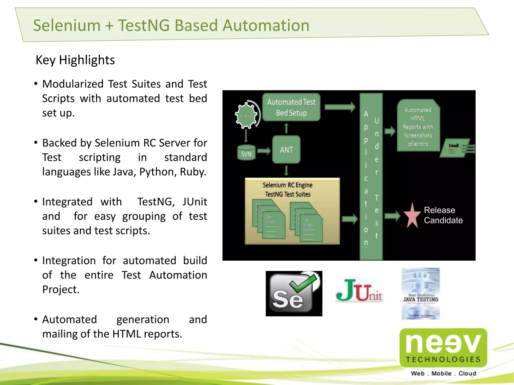 Agile Testing Best Practices 
• Test Driven Development : Use of Rspec, Cucumber, Selenium, Sauce Labs, Unit Test frameworks (jUnit, 
TestNG, spork and watchr) to make the code more maintainable, robust and bug free. 
• Continuous Integration: 
– Use of Teamcity CI server to help prevent integration problems. 
– Git for source control 
• Code Metrics and Performance benchmarks: 
– Measure quality of code to provide better insights into the code quality. 
– Use of tools like rubocop, rails_best_practices, metric_fu,mini_profiler and brakeman to benchmark 
the page loads and optimize them to the fullest. 
• Agile Project Management Tools: 
– Use of Agile project management tools like Redmine to track and manage our agile projects and 
ensure delivery. 
– Follows Scrum practices. 
• UI Test Automation: Use of Selenium / Sauce based Test Automation frameworks to automate end user 
testing 
• Cloud best practices: AWS Consulting partner with a great understanding of cost drivers on the Cloud. 
Agile is in our DNA 
 